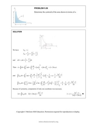 Copyright © McGraw-Hill Education. Permission required for reproduction or display.
PROBLEM 5.50
Determine the centroid of the area shown in terms of a.
SOLUTION
We have
1 1 1
1
2 2
EL
EL
x x
y y
x

 
  
 
 
and
1
1
dA ydx dx
x
 
  
 
 
Then    
1
1
1 1
0
0
ln (1 2ln )
a
a a
a
a
a
dx
A dA adx ax x a
x
      
  
and  
1
1 2 2
1
1
0
0
1 1 2 1
2 2 2
a
a a
a
EL
a
a
dx ax a
x dA xdx x x a
x a a a
  
       
 
 
  
 
1 2 2
1
2 2
1 2 0
0 0 1
1 1 1 1 1 2 1
2 2 2 2 2 2 2 2
2
a
a a
a a
EL
a a
dx a a a a
y dA y dx a dx x
x a a
x

 
        
 
 
   
Because of symmetry, computation of only one coordinate was necessary.
 
2
2 1
: 1 2ln
2
EL
a
xA x dA x a
a

  
  
2
2 1
2 1 2ln
a
x y
a a

 


www.elsolucionario.org
 
