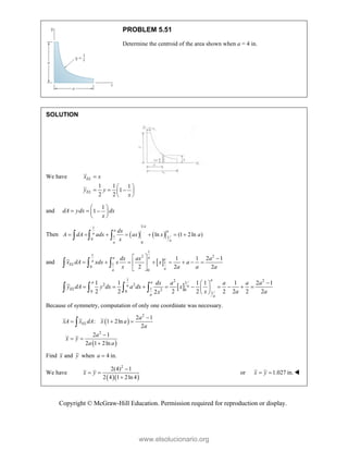 Copyright © McGraw-Hill Education. Permission required for reproduction or display.
PROBLEM 5.51
Determine the centroid of the area shown when a = 4 in.
SOLUTION
We have
1 1 1
1
2 2
EL
EL
x x
y y
x

 
  
 
 
and
1
1
dA ydx dx
x
 
  
 
 
Then    
1
1
1 1
0
0
ln (1 2ln )
a
a a
a
a
a
dx
A dA adx ax x a
x
      
  
and  
1
1 2 2
1
1
0
0
1 1 2 1
2 2 2
a
a a
a
EL
a
a
dx ax a
x dA xdx x x a
x a a a
  
       
 
 
  
 
1 2 2
1
2 2
1 2 0
0 0 1
1 1 1 1 1 2 1
2 2 2 2 2 2 2 2
2
a
a a
a a
EL
a a
dx a a a a
y dA y dx a dx x
x a a
x

 
        
 
 
   
Because of symmetry, computation of only one coordinate was necessary.
 
 
2
2
2 1
: 1 2ln
2
2 1
2 1 2ln
EL
a
xA x dA x a
a
a
x y
a a

  

 


Find x and y when 4 in.
a 
We have
  
2
2(4) 1
2 4 1 2ln 4
x y

 

or 1.027 in.
x y
  
www.elsolucionario.org
 
