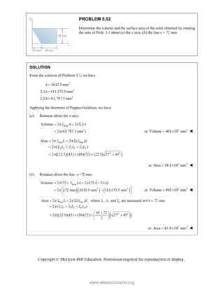 Copyright © McGraw-Hill Education. Permission required for reproduction or display.
PROBLEM 5.52
Determine the volume and the surface area of the solid obtained by rotating
the area of Prob. 5.1 about (a) the x axis, (b) the line x = 72 mm.
SOLUTION
From the solution of Problem 5.1, we have
2
3
3
2632.5 mm
111,172.5 mm
63,787.5 mm
A
xA
yA

 
 
Applying the theorems of Pappus-Guldinus, we have
(a) Rotation about the x-axis:
area
3
Volume 2 2
2 (63,787.5 mm )
y A yA
 

  
 or 3 3
Volume 401 10 mm
  
 
line line
2 2 3 3 4 4
2 2
Area 2 2 ( )
2 ( )
2 [(22.5) 45 (45)(72) (22.5) 27 45 ]
y L y L
y L y L y L
 


  
  
   
or 3 2
Area 34.1 10 mm
  
(b) Rotation about the line x=72 mm:
    
area
2 3
Volume 2 (72 ) 2 (72 )
2 72 mm 2632.5 mm 111,172.5 mm
x A A xA
 

    
 
 
 
or 3 3
Volume 492 10 mm
  
 
line line 1 3 4
1 1 3 3 4 4
2 2
Area 2 2 ( ) where , and are measured wrt 72 mm
2 ( )
45 72
2 [(22.5)(45) (36)(72) 27 45 ]
2
x L x L x x x x
x L x L x L
 


   
  

 
   
 
 
or 3 2
Area 41.9 10 mm
  
www.elsolucionario.org
 