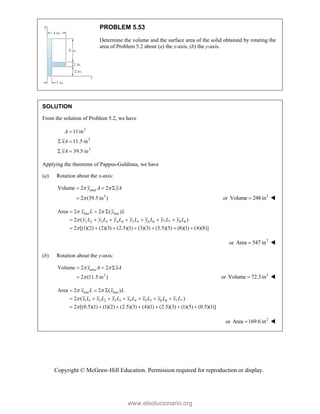 Copyright © McGraw-Hill Education. Permission required for reproduction or display.
PROBLEM 5.53
Determine the volume and the surface area of the solid obtained by rotating the
area of Problem 5.2 about (a) the x-axis, (b) the y-axis.
SOLUTION
From the solution of Problem 5.2, we have
2
3
3
11in
11.5 in
39.5 in
A
xA
yA

 
 
Applying the theorems of Pappus-Guldinus, we have
(a) Rotation about the x-axis:
area
3
Volume 2 2
2 (39.5 in )
y A yA
 

  
 or 3
Volume 248 in
 
line line
2 2 3 3 4 4 5 5 6 6 7 7 8 8
Area 2 2 ( )
2 ( )
2 [(1)(2) (2)(3) (2.5)(1) (3)(3) (5.5)(5) (8)(1) (4)(8)]
 


  
      
      
y L y L
y L y L y L y L y L y L y L
or 2
Area 547 in
 
(b) Rotation about the y-axis:
area
3
Volume 2 2
2 (11.5 in )
x A xA
 

  
 or 3
Volume 72.3in
 
line line
1 1 2 2 3 3 4 4 5 5 6 6 7 7
Area 2 2 ( )
2 ( )
2 [(0.5)(1) (1)(2) (2.5)(3) (4)(1) (2.5)(3) (1)(5) (0.5)(1)]
x L x L
x L x L x L x L x L x L x L
 


  
      
      
or 2
Area 169.6 in
 
www.elsolucionario.org
 