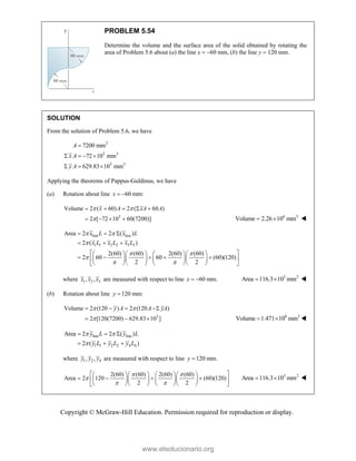 Copyright © McGraw-Hill Education. Permission required for reproduction or display.
PROBLEM 5.54
Determine the volume and the surface area of the solid obtained by rotating the
area of Problem 5.6 about (a) the line x  60 mm, (b) the line y  120 mm.
SOLUTION
From the solution of Problem 5.6, we have
2
3 3
3 3
7200 mm
72 10 mm
629.83 10 mm
A
x A
y A

   
  
Applying the theorems of Pappus-Guldinus, we have
(a) Rotation about line 60 mm:
x  
3
Volume 2 ( 60) 2 ( 60 )
2 [ 72 10 60(7200)]
x A xA A
 

    
    6 3
Volume 2.26 10 mm
  
line line
1 1 2 2 3 3
Area 2 2 ( )
2 ( )
2(60) (60) 2(60) (60)
2 60 60 (60)(120)
2 2
x L x L
x L x L x L
 

 

 
  
  
 
     
    
 
     
     
 
where 1 2 3
, ,
x x x are measured with respect to line 60 mm.
x   3 2
Area 116.3 10 mm
  
(b) Rotation about line 120 mm:
y 
3
Volume 2 (120 ) 2 (120 )
2 [120(7200) 629.83 10 ]
y A A yA
 

   
   6 3
Volume 1.471 10 mm
  
line line
1 1 2 2 4 4
Area 2 2 ( )
2 ( )
y L y L
y L y L y L
 

  
  
where 1 2 4
, ,
y y y are measured with respect to line 120 mm.
y 
2(60) (60) 2(60) (60)
Area 2 120 (60)(120)
2 2
 

 
 
     
   
 
     
     
 
3 2
Area 116.3 10 mm
  
www.elsolucionario.org
 