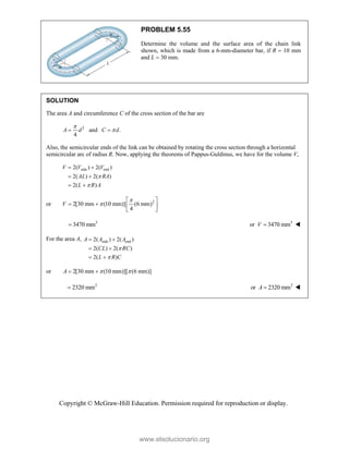 Copyright © McGraw-Hill Education. Permission required for reproduction or display.
PROBLEM 5.55
Determine the volume and the surface area of the chain link
shown, which is made from a 6-mm-diameter bar, if R  10 mm
and L  30 mm.
SOLUTION
The area A and circumference C of the cross section of the bar are
2
and .
4
A d C d


 
Also, the semicircular ends of the link can be obtained by rotating the cross section through a horizontal
semicircular arc of radius R. Now, applying the theorems of Pappus-Guldinus, we have for the volume V,
side end
2( ) 2( )
2( ) 2( )
2( )
V V V
AL RA
L R A


 
 
 
or 2
2[30 mm (10 mm)] (6 mm)
4
V


 
   
 
3
3470 mm
 3
or 3470 mm
V  
For the area A, side end
2( ) 2( )
2( ) 2( )
2( )
A A A
CL RC
L R C


 
 
 
or 2[30 mm (10 mm)][ (6 mm)]
A  
 
2
2320 mm
 2
or 2320 mm
A  
www.elsolucionario.org
 