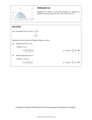 Copyright © McGraw-Hill Education. Permission required for reproduction or display.
PROBLEM 5.56
Determine the volume of the solid generated by rotating the
parabolic area shown about (a) the x-axis, (b) the axis AA.
SOLUTION
First, from Figure 5.8a, we have
4
3
2
5
A ah
y h


Applying the second theorem of Pappus-Guldinus, we have
(a) Rotation about the x-axis:
Volume 2
2 4
2
5 3
yA
h ah



  
   
  
or 2
16
Volume
15
ah

 
(b) Rotation about the line :
AA
Volume 2 (2 )
4
2 (2 )
3
a A
a ah



 
  
 
or 2
16
Volume
3
a h

 
www.elsolucionario.org
 
