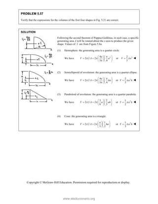 Copyright © McGraw-Hill Education. Permission required for reproduction or display.
PROBLEM 5.57
Verify that the expressions for the volumes of the first four shapes in Fig. 5.21 are correct.
SOLUTION
Following the second theorem of Pappus-Guldinus, in each case, a specific
generating area A will be rotated about the x-axis to produce the given
shape. Values of y are from Figure 5.8a.
(1) Hemisphere: the generating area is a quarter circle.
We have 2
4
2 2
3 4
a
V y A a

 

  
    
  
or 3
2
3
V a

 
(2) Semiellipsoid of revolution: the generating area is a quarter ellipse.
We have
4
2 2
3 4
a
V y A ha

 

  
    
  
or 2
2
3
V a h

 
(3) Paraboloid of revolution: the generating area is a quarter parabola.
We have
3 2
2 2
8 3
V y A a ah
 
  
    
  
or 2
1
2
V a h

 
(4) Cone: the generating area is a triangle.
We have
1
2 2
3 2
a
V y A ha
 
  
    
  
or 2
1
3
V a h

 
www.elsolucionario.org
 