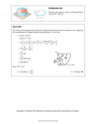 Copyright © McGraw-Hill Education. Permission required for reproduction or display.
PROBLEM 5.60
Determine the capacity, in liters, of the punch bowl
shown if R  250 mm.
SOLUTION
The volume can be generated by rotating the triangle and circular sector shown about the y-axis. Applying
the second theorem of Pappus-Guldinus and using Figure 5.8a, we have
1 1 2 2
2
6
3 3
3
3
3
2 2
2 ( )
1 1 1 1 3 2 sin30
2
3 2 2 2 2 3 6
2
16 3 2 3
3 3
8
3 3
(0.25 m)
8
0.031883 m
V xA xA
x A x A
R
R R R R
R R
R

 






  
 
 
 
  
   
    
 
 
 
   
   

   
 
   
 
 
 
 
 
 



Since 3 3
10 l 1m

3
3
3
10 l
0.031883 m
1m
V   31.9 liters
V  
www.elsolucionario.org
 