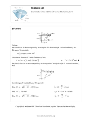 Copyright © McGraw-Hill Education. Permission required for reproduction or display.
PROBLEM 5.61
Determine the volume and total surface area of the bushing shown.
SOLUTION
Volume:
The volume can be obtained by rotating the triangular area shown through  radians about the y axis.
The area of the triangle is:
   2
1
52 60 1560 mm
2
A  
Applying the theorems of Pappus-Guldinus, we have
  
2
52 mm 1560 mm
V xA
 
  or 3 3
255 10 mm
V   
The surface area can be obtained by rotating the triangle shown through an angle of  radians about the y
axis.
Considering each line BD, DE, and BE separately:
Line 2 2
1
: 22 60 63.906 mm
BD L    1
22
20 31 mm
2
x   
Line 2
: 52 mm
DE L  2 20 22 26 68 mm
x    
Line 2 2
3
: 74 60 95.268 mm
BE L    1
74
20 57 mm
2
x   
www.elsolucionario.org
 