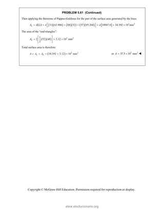 Copyright © McGraw-Hill Education. Permission required for reproduction or display.
PROBLEM 5.61 (Continued)
Then applying the theorems of Pappus-Guldinus for the part of the surface area generated by the lines:
           3 2
31 63.906 68 52 57 95.268 10947.6 34.392 10 mm
L
A xA
  
 
       
 
The area of the “end triangles”:
   3 2
1
2 52 60 3.12 10 mm
2
E
A
 
  
 
 
Total surface area is therefore:
  3 2
34.392 3.12 10 mm
L E
A A A
     3 2
or 37.5 10 mm
A   
www.elsolucionario.org
 