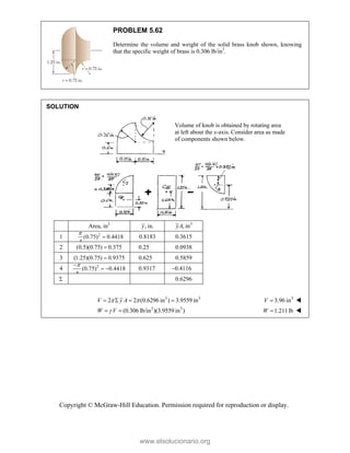 Copyright © McGraw-Hill Education. Permission required for reproduction or display.
PROBLEM 5.62
Determine the volume and weight of the solid brass knob shown, knowing
that the specific weight of brass is 0.306 lb/in3
.
SOLUTION
Area, in2
, in.
y 3
, in
yA
1 2
(0.75) 0.4418
4

 0.8183 0.3615
2 (0.5)(0.75) 0.375
 0.25 0.0938
3 (1.25)(0.75) 0.9375
 0.625 0.5859
4 2
(0.75) 0.4418
4


  0.9317 0.4116
 0.6296
3 3
2 2 (0.6296 in ) 3.9559 in
V y A
 
    3
3.96 in
V  
3 3
(0.306 lb/in )(3.9559 in )
W V

  1.211lb

W 
Volume of knob is obtained by rotating area
at left about the x-axis. Consider area as made
of components shown below.
www.elsolucionario.org
 