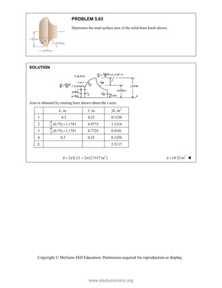 Copyright © McGraw-Hill Education. Permission required for reproduction or display.
PROBLEM 5.63
Determine the total surface area of the solid brass knob shown.
SOLUTION
Area is obtained by rotating lines shown about the x-axis.
L, in. , in.
y 2
, in
yL
1 0.5 0.25 0.1250
2 (0.75) 1.1781
2

 0.9775 1.1516
3 (0.75) 1.1781
2

 0.7725 0.9101
4 0.5 0.25 0.1250
 2.3117
2
2 2 (2.3117 in )
A yL
 
   2
14.52 in
A  
www.elsolucionario.org
 