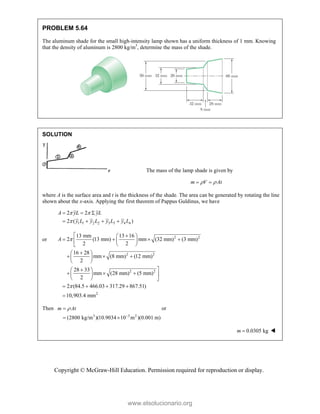 Copyright © McGraw-Hill Education. Permission required for reproduction or display.
PROBLEM 5.64
The aluminum shade for the small high-intensity lamp shown has a uniform thickness of 1 mm. Knowing
that the density of aluminum is 2800 kg/m3
, determine the mass of the shade.
SOLUTION
The mass of the lamp shade is given by
m V At
 
 
where A is the surface area and t is the thickness of the shade. The area can be generated by rotating the line
shown about the x-axis. Applying the first theorem of Pappus Guldinus, we have
1 1 2 2 3 3 4 4
2 2
2 ( )
A yL yL
y L y L y L y L
 

  
   
or 2 2
2 2
2 2
2
13 mm 13 16
2 (13 mm) mm (32 mm) (3 mm)
2 2
16 28
mm (8 mm) (12 mm)
2
28 33
mm (28 mm) (5 mm)
2
2 (84.5 466.03 317.29 867.51)
10,903.4 mm
A 

 
 
   
  
 


 
  
 
 


 
   
 
  
   

Then
3 3 2
(2800 kg/m )(10.9034 10 m )(0.001 m)
m At



 
or
0.0305 kg
m  
www.elsolucionario.org
 