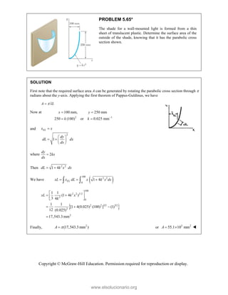 Copyright © McGraw-Hill Education. Permission required for reproduction or display.
PROBLEM 5.65*
The shade for a wall-mounted light is formed from a thin
sheet of translucent plastic. Determine the surface area of the
outside of the shade, knowing that it has the parabolic cross
section shown.
SOLUTION
First note that the required surface area A can be generated by rotating the parabolic cross section through 
radians about the y-axis. Applying the first theorem of Pappus-Guldinus, we have
A xL


Now at
2 1
100 mm, 250 mm
250 (100) or 0.025 mm
x y
k k 
 
 
and
2
1
EL
x x
dy
dL dx
dx

 
   
 
where 2
dy
kx
dx

Then 2 2
1 4
dL k x dx
 
We have  
100
2 2
0
1 4
EL
xL x dL x k x dx
  
 
 
100
2 2 3/2
2
0
2 2 3/2 3/2
2
2
1 1
(1 4 )
3 4
1 1
[1 4(0.025) (100) ] (1)
12 (0.025)
17,543.3 mm
xL k x
k
 
 
 
 
  

Finally, 2
(17,543.3 mm )
A 
 or 3 2
55.1 10 mm
A   
www.elsolucionario.org
 
