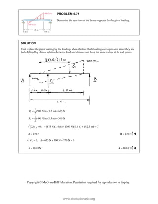 Copyright © McGraw-Hill Education. Permission required for reproduction or display.
PROBLEM 5.71
Determine the reactions at the beam supports for the given loading.
SOLUTION
First replace the given loading by the loadings shown below. Both loadings are equivalent since they are
both defined by a linear relation between load and distance and have the same values at the end points.
1
2
1
(900 N/m)(1.5 m) 675 N
2
1
(400 N/m)(1.5 m) 300 N
2
R
R
 
 
0: (675 N)(1.4 m) (300 N)(0.9 m) (2.5 m)
A
M B C
     
270 N

B 270 N

B 
0: 675 N 300 N 270 N 0
y
F A
     
105.0 N

A 105.0 N

A 
www.elsolucionario.org
 