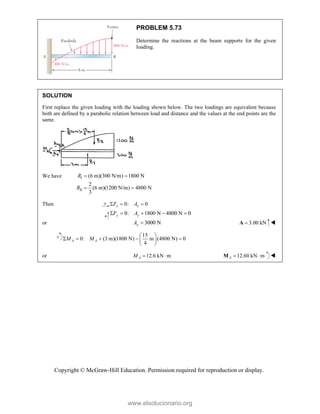 Copyright © McGraw-Hill Education. Permission required for reproduction or display.
PROBLEM 5.73
Determine the reactions at the beam supports for the given
loading.
SOLUTION
First replace the given loading with the loading shown below. The two loadings are equivalent because
both are defined by a parabolic relation between load and distance and the values at the end points are the
same.
We have I
II
(6 m)(300 N/m) 1800 N
2
(6 m)(1200 N/m) 4800 N
3
R
R
 
 
Then 0: 0
x x
F A
  
0: 1800 N 4800 N 0
y y
F A
    
or 3000 N
y
A  3.00 kN

A 
15
0: (3 m)(1800 N) m (4800 N) 0
4
A A
M M
 
    
 
 
or 12.6 kN m
A
M   12.60 kN m
 
A
M 
www.elsolucionario.org
 