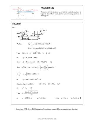 Copyright © McGraw-Hill Education. Permission required for reproduction or display.
PROBLEM 5.74
Determine (a) the distance a so that the vertical reactions at
supports A and B are equal, (b) the corresponding reactions at
the supports.
SOLUTION
(a)
We have I
II
1
( m)(1800 N/m) 900 N
2
1
[(4 ) m](600 N/m) 300(4 ) N
2
R a a
R a a
 
   
Then 0: 900 300(4 ) 0
y y y
F A a a B
      
or 1200 600
y y
A B a
  
Now 600 300 (N)
y y y y
A B A B a
     (1)
Also, 0: (4 m) 4 m [(900 ) N]
3
B y
a
M A a
 
 
    
 
 
 
 
1
(4 ) m [300(4 ) N] 0
3
a a
 
   
 
 
or 2
400 700 50
y
A a a
   (2)
Equating Eqs. (1) and (2), 2
600 300 400 700 50
a a a
   
or 2
8 4 0
a a
  
Then
2
8 ( 8) 4(1)(4)
2
a
  

or 0.53590 m
a  7.4641m
a  Now 4 m
a   0.536 m
a  
www.elsolucionario.org
 
