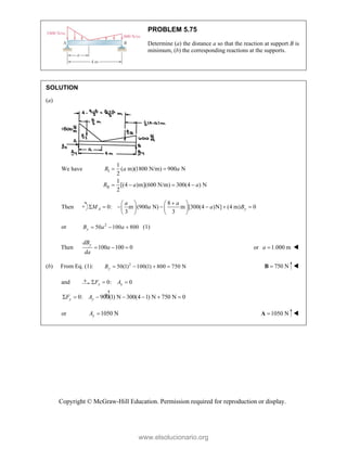 Copyright © McGraw-Hill Education. Permission required for reproduction or display.
PROBLEM 5.75
Determine (a) the distance a so that the reaction at support B is
minimum, (b) the corresponding reactions at the supports.
SOLUTION
(a)
We have I
II
1
( m)(1800 N/m) 900 N
2
1
[(4 )m](600 N/m) 300(4 ) N
2
R a a
R a a
 
   
Then
8
0: m (900 N) m [300(4 )N] (4 m) 0
3 3
A y
a a
M a a B

   
      
   
   
or 2
50 100 800
y
B a a
   (1)
Then 100 100 0
y
dB
a
da
   or 1.000 m
a  
(b) From Eq. (1): 2
50(1) 100(1) 800 750 N
y
B     750 N

B 
and 0: 0
x x
F A
  
0: 900(1) N 300(4 1) N 750 N 0
y y
F A
      
or 1050 N
y
A  1050 N

A 
www.elsolucionario.org
 