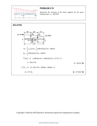Copyright © McGraw-Hill Education. Permission required for reproduction or display.
PROBLEM 5.76
Determine the reactions at the beam supports for the given
loading when wO  400 lb/ft.
SOLUTION
I
II
1 1
(12 ft) (400 lb/ft)(12 ft) 2400 lb
2 2
1
(300 lb/ft)(12 ft) 1800 lb
2
O
R w
R
  
 
0: (2400 lb)(1ft) (1800 lb)(3 ft) (7 ft) 0
    
B
M C
428.57 lb

C 429 lb

C 
0: 428.57 lb 2400 lb 1800 lb 0
     
y
F B
3771lb

B 3770 lb

B 
www.elsolucionario.org
 