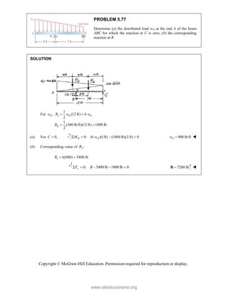 Copyright © McGraw-Hill Education. Permission required for reproduction or display.
PROBLEM 5.77
Determine (a) the distributed load wO at the end A of the beam
ABC for which the reaction at C is zero, (b) the corresponding
reaction at B.
SOLUTION
For ,
O
w I
II
1
(12 ft) 6
2
1
(300 lb/ft)(12 ft) 1800 lb
2
O O
R w w
R
 
 
(a) For 0,
C  0: (6 )(1ft) (1800 lb)(3 ft) 0
B O
M w
    900 lb/ft
O
w  
(b) Corresponding value of I:
R
I 6(900) 5400 lb
 
R
0: 5400 lb 1800 lb 0
    
y
F B 7200 lb

B 
www.elsolucionario.org
 