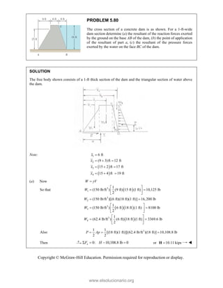 Copyright © McGraw-Hill Education. Permission required for reproduction or display.
PROBLEM 5.80
The cross section of a concrete dam is as shown. For a 1-ft-wide
dam section determine (a) the resultant of the reaction forces exerted
by the ground on the base AB of the dam, (b) the point of application
of the resultant of part a, (c) the resultant of the pressure forces
exerted by the water on the face BC of the dam.
SOLUTION
The free body shown consists of a 1-ft thick section of the dam and the triangular section of water above
the dam.
Note:
 
 
1
2
3
4
6 ft
(9 3)ft 12 ft
15 2 ft 17 ft
15 4 ft 19 ft
x
x
x
x

  
  
  
(a) Now W V


So that  
  
 
3
1
3
2
3
3
3
4
1
(150 lb/ft ) (9 ft) 15 ft (1 ft) 10,125 lb
2
(150 lb/ft )[(6 ft)(18 ft)(1 ft)] 16,200 lb
1
(150 lb/ft ) 6 ft 18 ft (1 ft) 8100 lb
2
1
(62.4 lb/ft ) (6 ft) 18 ft (1 ft) 3369.6 lb
2
W
W
W
W
 
 
 
 
 
 
 
 
 
 
 
 
 
Also 3
1 1
[(18 ft)(1 ft)][(62.4 lb/ft )(18 ft)] 10,108.8 lb
2 2
P Ap
  
Then 0: 10,108.8 lb 0
x
F H
    or 10.11 kips

H 
www.elsolucionario.org
 