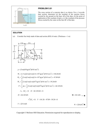 Copyright © McGraw-Hill Education. Permission required for reproduction or display.
PROBLEM 5.81
The cross section of a concrete dam is as shown. For a 1-m-wide
dam section, determine (a) the resultant of the reaction forces
exerted by the ground on the base AB of the dam, (b) the point of
application of the resultant of part a, (c) the resultant of the pressure
forces exerted by the water on the face BC of the dam.
SOLUTION
(a) Consider free body made of dam and section BDE of water. (Thickness  1 m)
3 2
(3 m)(10 kg/m )(9.81m/s )
p 
3 3 2
1
3 3 2
2
3 3 2
3
3 3 2
(1.5 m)(4 m)(1m)(2.4 10 kg/m )(9.81m/s ) 144.26 kN
1
(2 m)(3 m)(1m)(2.4 10 kg/m )(9.81m/s ) 47.09 kN
3
2
(2 m)(3 m)(1m)(10 kg/m )(9.81m/s ) 39.24 kN
3
1 1
(3 m)(1 m)(3 m)(10 kg/m )(9.81m/s ) 44.145 kN
2 2
  
  
 
  
W
W
W
P Ap
0: 44.145 kN 0
   
x
F H
44.145 kN

H 44.1kN

H 
0: 141.26 47.09 39.24 0
     
y
F V
227.6 kN

V 228 kN

V 
www.elsolucionario.org
 
