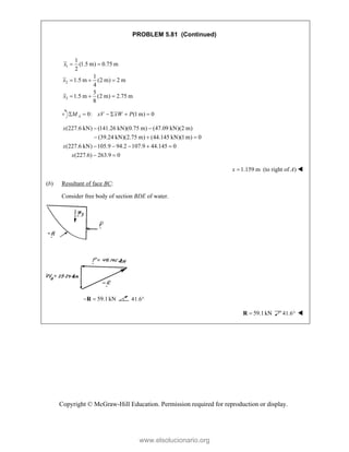 Copyright © McGraw-Hill Education. Permission required for reproduction or display.
PROBLEM 5.81 (Continued)
1
2
3
1
(1.5 m) 0.75 m
2
1
1.5 m (2 m) 2 m
4
5
1.5 m (2 m) 2.75 m
8
x
x
x
 
  
  
0: (1 m) 0
     
A
M xV xW P
(227.6 kN) (141.26 kN)(0.75 m) (47.09 kN)(2 m)
(39.24 kN)(2.75 m) (44.145 kN)(1m) 0
(227.6 kN) 105.9 94.2 107.9 44.145 0
(227.6) 263.9 0
x
x
x
 
  
    
 
1.159 m
x  (to right of A) 
(b) Resultant of face BC:
Consider free body of section BDE of water.
59.1kN
 
R 41.6
59.1kN

R 41.6 
www.elsolucionario.org
 