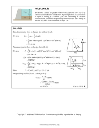 Copyright © McGraw-Hill Education. Permission required for reproduction or display.
PROBLEM 5.82
The dam for a lake is designed to withstand the additional force caused by
silt that has settled on the lake bottom. Assuming that silt is equivalent to
a liquid of density 3 3
1.76 10 kg/m
s
   and considering a 1-m-wide
section of dam, determine the percentage increase in the force acting on
the dam face for a silt accumulation of depth 2 m.
SOLUTION
First, determine the force on the dam face without the silt.
We have
3 3 2
1 1
( )
2 2
1
[(6.6 m)(1 m)][(10 kg/m )(9.81 m/s )(6.6 m)]
2
213.66 kN
w w
P Ap A gh

 


Next, determine the force on the dam face with silt
We have 3 3 2
3 3 2
I
3 3 2
II
1
[(4.6 m)(1 m)][(10 kg/m )(9.81m/s )(4.6 m)]
2
103.790 kN
( ) [(2.0 m)(1 m)][(10 kg/m )(9.81m/s )(4.6 m)]
90.252 kN
1
( ) [(2.0 m)(1 m)][(1.76 10 kg/m )(9.81 m/s )(2.0 m)]
2
34.531 kN
w
s
s
P
P
P
 



 

Then I II
( ) ( ) 228.57 kN
w s s
P P P P
 
   
The percentage increase, % inc., is then given by
% inc. 100%
(228.57 213.66)
100%
213.66
6.9874%
 
 

 

w
w
P P
P
% inc. 6.98%
 
www.elsolucionario.org
 