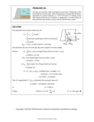 Copyright © McGraw-Hill Education. Permission required for reproduction or display.
PROBLEM 5.83
The base of a dam for a lake is designed to resist up to 120 percent of the
horizontal force of the water. After construction, it is found that silt (that is
equivalent to a liquid of density 3 3
1.76 10 kg/m )
s
   is settling on the
lake bottom at the rate of 12 mm/year. Considering a 1-m-wide section of
dam, determine the number of years until the dam becomes unsafe.
SOLUTION
First determine force on dam without the silt,
3 3 2
allow
1 1
( )
2 2
1
[(6.6 m)(1m)][(10 kg/m )(9.81m/s )(6.6 m)]
2
213.66 kN
1.2 (1.5)(213.66 kN) 256.39 kN
w
w p
w
P A A gh
P P

 


  
Next determine the force Pon the dam face after a depth d of silt has settled.
We have 3 3 2
2
3 3 2
I
2
3 3 2
II
2
1
[(6.6 ) m (1m)][(10 kg/m )(9.81m/s )(6.6 ) m]
2
4.905(6.6 ) kN
( ) [ (1m)][(10 kg/m )(9.81m/s )(6.6 ) m]
9.81(6.6 ) kN
1
( ) [ (1m)][(1.76 10 kg/m )(9.81m/s )( ) m]
2
8.6328 kN
w
s
s
P d d
d
P d d
d d
P d d
d
    
 
 
 
 

2
I II
2 2
2
( ) ( ) [4.905(43.560 13.2000 )
9.81(6.6 ) 8.6328 ] kN
[3.7278 213.66] kN
w s s
P P P P d d
d d d
d
 
     
  
 
Now it’s required that allow
P P
  to determine the maximum value of d.
2
(3.7278 213.66) kN 256.39 kN
d  
or 3.3856 m
d 
Finally, 3 m
3.3856 m 12 10 N
year

   or 282 years
N  
www.elsolucionario.org
 