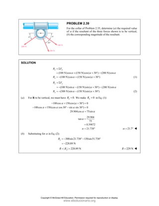 PROBLEM 2.39
For the collar of Problem 2.35, determine (a) the required value
of α if the resultant of the three forces shown is to be vertical,
(b) the corresponding magnitude of the resultant.
SOLUTION
(100 N)cos (150 N)cos( 30 ) (200 N)cos
(100 N)cos (150 N)cos( 30 )
x x
x
R F
R
α α α
α α
= Σ
= + + ° −
= − + + ° (1)
(100 N)sin (150 N)sin ( 30 ) (200 N)sin
(300 N)sin (150 N)sin ( 30 )
y y
y
R F
R
α α α
α α
= Σ
= − − + ° −
= − − + ° (2)
(a) For R to be vertical, we must have 0.
x
R = We make 0
x
R = in Eq. (1):
100cos 150cos( 30 ) 0
100cos 150(cos cos 30 sin sin 30 ) 0
29.904cos 75sin
α α
α α α
α α
− + + ° =
− + ° − ° =
=
29.904
tan
75
0.39872
21.738
α
α
=
=
= ° 21.7
α = °
(b) Substituting for α in Eq. (2):
300sin21.738 150sin51.738
228.89 N
y
R = − ° − °
= −
| | 228.89 N
y
R R
= = 229 N
R =
Copyright © McGraw-Hill Education. Permission required for reproduction or display.
www.elsolucionario.org
 