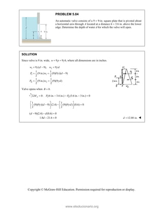 Copyright © McGraw-Hill Education. Permission required for reproduction or display.
PROBLEM 5.84
An automatic valve consists of a 9  9-in. square plate that is pivoted about
a horizontal axis through A located at a distance h  3.6 in. above the lower
edge. Determine the depth of water d for which the valve will open.
SOLUTION
Since valve is 9 in. wide, 9 9 ,
w p h

  where all dimensions are in inches.
1 2
I 1
II 2
9 ( 9), 9
1 1
(9 in.) (9)(9 )( 9)
2 2
1 1
(9 in.) (9)(9 )
2 2
w d w d
P w d
P w d
 


  
  
 
Valve opens when 0.

B
I II
0: (6 in. 3.6 in.) (3.6 in. 3 in.) 0
     
A
M P P
1 1
(9)(9 )( 9) (2.4) (9)(9 ) (0.6) 0
2 2
d d
 
   
  
   
   
( 9)(2.4) (0.6) 0
1.8 21.6 0
  
 
d d
d 12.00 in.

d 
www.elsolucionario.org
 