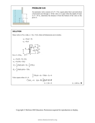 Copyright © McGraw-Hill Education. Permission required for reproduction or display.
PROBLEM 5.85
An automatic valve consists of a 9  9-in. square plate that is pivoted about
a horizontal axis through A. If the valve is to open when the depth of water
is d  18 in., determine the distance h from the bottom of the valve to the
pivot A.
SOLUTION
Since valve is 9 in. wide, 9 9 ,
w p h

  where all dimensions are in inches.
1
2
9 ( 9)
9
w d
w d


 

For 18 in.,
d 
1
2
I
II
9 (18 9) 81
9 (18) 162
1 1
(9)(9 )(18 9) (729 )
2 2
1
(9)(9 )(18) 729
2
w
w
P
P
 
 
 
 
  
 
  
 
Valve opens when 0.
B 
1 II
0: (6 ) ( 3) 0
     
A
M P h P h
1
729 (6 ) 729( 3) 0
2
1
3 3 0
2
6 1.5 0
h h
h h
h
    
   
  4.00 in.

h 
www.elsolucionario.org
 