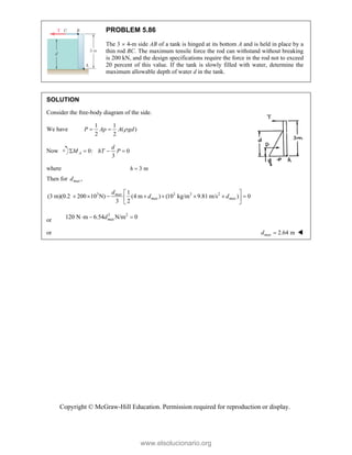 Copyright © McGraw-Hill Education. Permission required for reproduction or display.
PROBLEM 5.86
The 3  4-m side AB of a tank is hinged at its bottom A and is held in place by a
thin rod BC. The maximum tensile force the rod can withstand without breaking
is 200 kN, and the design specifications require the force in the rod not to exceed
20 percent of this value. If the tank is slowly filled with water, determine the
maximum allowable depth of water d in the tank.
SOLUTION
Consider the free-body diagram of the side.
We have
1 1
( )
2 2
P Ap A gd

 
Now 0: 0
3
A
d
M hT P
   
where 3 m
h 
Then for ,
max
d
3 3 3 2
1
(3 m)(0.2 200 10 N) (4 m ) (10 kg/m 9.81 m/s ) 0
3 2
max
max max
d
d d
 
       
 
 
or
3 2
120 N m 6.54 N/m 0
max
d
  
or 2.64 m
max
d  
www.elsolucionario.org
 