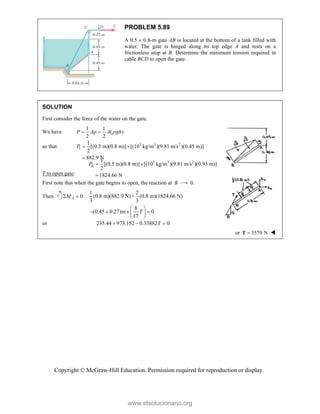 Copyright © McGraw-Hill Education. Permission required for reproduction or display.
PROBLEM 5.89
A 0.5  0.8-m gate AB is located at the bottom of a tank filled with
water. The gate is hinged along its top edge A and rests on a
frictionless stop at B. Determine the minimum tension required in
cable BCD to open the gate.
SOLUTION
First consider the force of the water on the gate.
We have
1 1
( )
2 2

 
P Ap A gh
so that 3 3 2
I
1
[(0.5 m)(0.8 m)] [(10 kg/m )(9.81 m/s )(0.45 m)]
2
882.9 N
P  

3 3 2
II
1
[(0.5 m)(0.8 m)] [(10 kg/m )(9.81 m/s )(0.93 m)]
2
1824.66 N
P  

T to open gate:
First note that when the gate begins to open, the reaction at B 0.
Then
1 2
0: (0.8 m)(882.9 N)+ (0.8 m)(1824.66 N)
3 3
8
(0.45 0.27)m 0
17
A
M
T
 
 
   
 
 
or 235.44 973.152 0.33882 0
T
  
or 3570 N

T 
www.elsolucionario.org
 