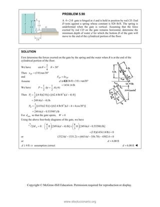 Copyright © McGraw-Hill Education. Permission required for reproduction or display.
PROBLEM 5.90
A 4 2-ft
 gate is hinged at A and is held in position by rod CD. End
D rests against a spring whose constant is 828 lb/ft. The spring is
undeformed when the gate is vertical. Assuming that the force
exerted by rod CD on the gate remains horizontal, determine the
minimum depth of water d for which the bottom B of the gate will
move to the end of the cylindrical portion of the floor.
SOLUTION
First determine the forces exerted on the gate by the spring and the water when B is at the end of the
cylindrical portion of the floor.
We have
2
sin 30
4
 
  
Then (3 ft)tan30
SP
x  
and
828 lb/ft 3 ft tan30°
1434.14 lb
SP SP
F kx

  

Assume 4 ft
d 
We have
1 1
( )
2 2

 
P Ap A h
Then 3
I
1
[(4 ft)(2 ft)] [(62.4 lb/ft )( 4) ft]
2
249.6( 4) lb
P d
d
  
 
3
II
1
[(4 ft)(2 ft)] [(62.4 lb/ft )( 4 4cos30 )]
2
249.6( 0.53590 ) lb
P d
d
    
  
For min
d so that the gate opens, 0
W 
Using the above free-body diagrams of the gate, we have
4 8
0: ft [249.6( 4) lb] ft [249.6( 0.53590) lb]
3 3
A
M d d
   
    
   
   
(3 ft)(1434.14 lb) 0
 
or (332.8 1331.2) (665.6 356.70) 4302.4 0
d d
    
or 6.00 ft
d 
4 ft
d   assumption correct 6.00 ft
d  
www.elsolucionario.org
 