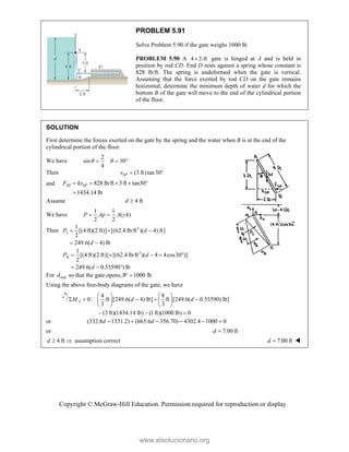 Copyright © McGraw-Hill Education. Permission required for reproduction or display.
PROBLEM 5.91
Solve Problem 5.90 if the gate weighs 1000 lb.
PROBLEM 5.90 A 4 2-ft
 gate is hinged at A and is held in
position by rod CD. End D rests against a spring whose constant is
828 lb/ft. The spring is undeformed when the gate is vertical.
Assuming that the force exerted by rod CD on the gate remains
horizontal, determine the minimum depth of water d for which the
bottom B of the gate will move to the end of the cylindrical portion
of the floor.
SOLUTION
First determine the forces exerted on the gate by the spring and the water when B is at the end of the
cylindrical portion of the floor.
We have
2
sin 30
4
 
  
Then (3 ft)tan30
SP
x  
and 828 lb/ft 3 ft tan30°
1434.14 lb
SP SP
F kx
   

Assume 4 ft
d 
We have
1 1
( )
2 2

 
P Ap A h
Then 3
I
1
[(4 ft)(2 ft)] [(62.4 lb/ft )( 4) ft]
2
249.6( 4) lb
P d
d
  
 
3
II
1
[(4 ft)(2 ft)] [(62.4 lb/ft )( 4 4cos30 )]
2
249.6( 0.53590 ) lb
P d
d
    
  
For min
d so that the gate opens, 1000 lb

W
Using the above free-body diagrams of the gate, we have
4 8
0: ft [249.6( 4) lb] ft [249.6( 0.53590) lb]
3 3
(3 ft)(1434.14 lb) (1ft)(1000 lb) 0
A
M d d
   
    
   
   
  
or (332.8 1331.2) (665.6 356.70) 4302.4 1000 0
     
d d
or 7.00 ft
d 
4 ft
d   assumption correct 7.00 ft
d  
www.elsolucionario.org
 