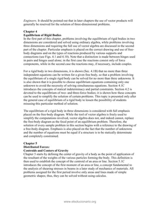 Engineers. It should be pointed out that in later chapters the use of vector products will
generally be reserved for the solution of three-dimensional problems.
Chapter 4
Equilibrium of Rigid Bodies
In the first part of this chapter, problems involving the equilibrium of rigid bodies in two
dimensions are considered and solved using ordinary algebra, while problems involving
three dimensions and requiring the full use of vector algebra are discussed in the second
part of the chapter. Particular emphasis is placed on the correct drawing and use of free-
body diagrams and on the types of reactions produced by various supports and
connections (see Figs. 4.1 and 4.10). Note that a distinction is made between hinges used
in pairs and hinges used alone; in the first case the reactions consist only of force
components, while in the second case the reactions may, if necessary, include couples.
For a rigid body in two dimensions, it is shown (Sec. 4.1B) that no more than three
independent equations can be written for a given free body, so that a problem involving
the equilibrium of a single rigid body can be solved for no more than three unknowns. It
is also shown that it is possible to choose equilibrium equations containing only one
unknown to avoid the necessity of solving simultaneous equations. Section 4.1C
introduces the concepts of statical indeterminacy and partial constraints. Section 4.2 is
devoted to the equilibrium of two- and three-force bodies; it is shown how these concepts
can be used to simplify the solution of certain problems. This topic is presented only after
the general case of equilibrium of a rigid body to lessen the possibility of students
misusing this particular method of solution.
The equilibrium of a rigid body in three dimensions is considered with full emphasis
placed on the free-body diagram. While the tool of vector algebra is freely used to
simplify the computations involved, vector algebra does not, and indeed cannot, replace
the free-body diagram as the focal point of an equilibrium problem. Therefore, the
solution of every sample problem in this section begins with a reference to the drawing of
a free-body diagram. Emphasis is also placed on the fact that the number of unknowns
and the number of equations must be equal if a structure is to be statically determinate
and completely constrained.
Chapter 5
Distributed Forces:
Centroids and Centers of Gravity
Chapter 5 starts by defining the center of gravity of a body as the point of application of
the resultant of the weights of the various particles forming the body. This definition is
then used to establish the concept of the centroid of an area or line. Section 5.1C
introduces the concept of the first moment of an area or line, a concept fundamental to
the analysis of shearing stresses in beams in a later study of mechanics of materials. All
problems assigned for the first period involve only areas and lines made of simple
geometric shapes; thus, they can be solved without using calculus.
www.elsolucionario.org
 
