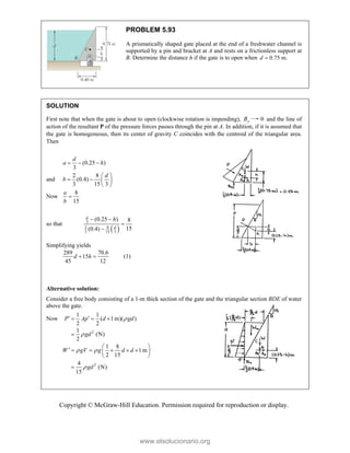 Copyright © McGraw-Hill Education. Permission required for reproduction or display.
PROBLEM 5.93
A prismatically shaped gate placed at the end of a freshwater channel is
supported by a pin and bracket at A and rests on a frictionless support at
B. Determine the distance h if the gate is to open when 0.75 m.
d 
SOLUTION
First note that when the gate is about to open (clockwise rotation is impending), y
B 0 and the line of
action of the resultant P of the pressure forces passes through the pin at A. In addition, if it is assumed that
the gate is homogeneous, then its center of gravity C coincides with the centroid of the triangular area.
Then
(0.25 )
3
d
a h
  
and
2 8
(0.4)
3 15 3
d
b
 
   
 
Now
8
15
a
b

so that
 
3
8
2
3 15 3
(0.25 ) 8
15
(0.4)
d
d
h
 


Simplifying yields
289 70.6
15
45 12
d h
  (1)
Alternative solution:
Consider a free body consisting of a 1-m thick section of the gate and the triangular section BDE of water
above the gate.
Now
2
2
1 1
( 1 m)( )
2 2
1
(N)
2
1 8
1 m
2 15
4
(N)
15
P Ap d gd
gd
W gV g d d
gd


 

 
  

 
     
 
 

www.elsolucionario.org
 