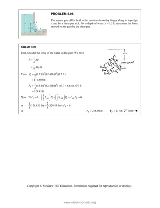 Copyright © McGraw-Hill Education. Permission required for reproduction or display.
PROBLEM 5.95
The square gate AB is held in the position shown by hinges along its top edge
A and by a shear pin at B. For a depth of water 3.5
d  ft, determine the force
exerted on the gate by the shear pin.
SOLUTION
First consider the force of the water on the gate. We have
1
2
1
( )
2
P Ap
A h



Then 2 3
I
2 3
II
1
(1.8 ft) (62.4 lb/ft )(1.7 ft)
2
171.850 lb
1
(1.8 ft) (62.4 lb/ft ) (1.7 1.8cos30 ) ft
2
329.43 lb
P
P


   

Now I II
1 2
0: 0
3 3
A AB AB AB B
M L P L P L F
   
    
   
   
or
1 2
(171.850 lb) (329.43 lb) 0
3 3
B
F
  
or 276.90 lb
B
F  277 lb
B 
F 30.0 
www.elsolucionario.org
 