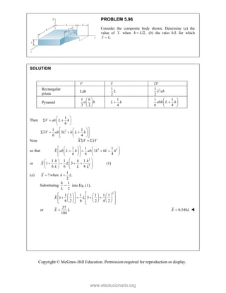 Copyright © McGraw-Hill Education. Permission required for reproduction or display.
PROBLEM 5.96
Consider the composite body shown. Determine (a) the
value of x when /2,
h L
 (b) the ratio h/L for which
.
x L

SOLUTION
V x xV
Rectangular
prism
Lab
1
2
L 2
1
2
L ab
Pyramid
1
3 2
b
a h
 
 
 
1
4
L h

1 1
6 4
abh L h
 

 
 
Then
2
1
6
1 1
3
6 4
V ab L h
xV ab L h L h
 
  
 
 
 
 
   
 
 
 
 
Now X V xV
  
so that 2 2
1 1 1
3
6 6 4
X ab L h ab L hL h
 
   
   
 
   
   
 
or
2
2
1 1 1
1 3
6 6 4
h h h
X L
L L L
 
 
   
 
   
   
(1)
(a) ?
X  when
1
.
2
h L

Substituting
1
into Eq. (1),
2
h
L

2
1 1 1 1 1 1
1 3
6 2 6 2 4 2
X L
 
 
     
   
 
 
     
     
 
   
or
57
104
X L
 0.548
X L
 
www.elsolucionario.org
 
