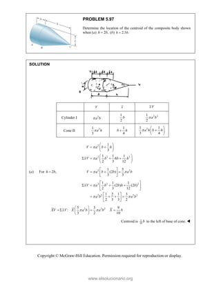 Copyright © McGraw-Hill Education. Permission required for reproduction or display.
PROBLEM 5.97
Determine the location of the centroid of the composite body shown
when (a) 2 ,
h b
 (b) 2.5 .
h b

SOLUTION
V x xV
Cylinder I 2
a b

1
2
b 2 2
1
2
a b

Cone II
2
1
3
a h

1
4
b h

2
1 1
3 4
a h b h

 

 
 
2
2 2 2
1
3
1 1 1
2 3 12
V a b h
xV a b hb h


 
 
 
 
 
   
 
 
(a) For 2 ,
h b
 2 2
1 5
(2 )
3 3
V a b b a b
 
 
  
 
 
2 2 2
2 2 2 2
1 1 1
(2 ) (2 )
2 3 12
1 2 1 3
2 3 3 2
xV a b b b b
a b a b

 
 
   
 
 
 
   
 
 
2 2 2
5 3 9
:
3 2 10
XV xV X a b a b X b
 
 
  
 
 
Centroid is 1
10
b to the left of base of cone. 
www.elsolucionario.org
 