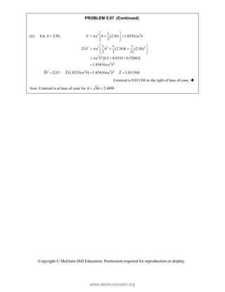 Copyright © McGraw-Hill Education. Permission required for reproduction or display.
PROBLEM 5.97 (Continued)
(b) For 2.5 ,
h b
 2 2
1
(2.5 ) 1.8333
3
V a b b a b
 
 
  
 
 
2 2 2
2 2
2 2
1 1 1
(2.5 ) (2.5 )
2 3 12
[0.5 0.8333 0.52083]
1.85416
xV a b b b b
a b
a b



 
   
 
 
  

2 2 2
: (1.8333 ) 1.85416 1.01136
XV xV X a b a b X b
 
   
Centroid is 0.01136b to the right of base of cone. 
Note: Centroid is at base of cone for 6 2.449 .
h b b
  
www.elsolucionario.org
 