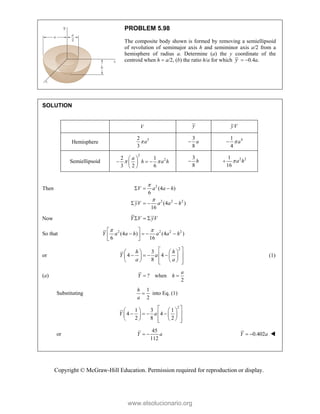 Copyright © McGraw-Hill Education. Permission required for reproduction or display.
PROBLEM 5.98
The composite body shown is formed by removing a semiellipsoid
of revolution of semimajor axis h and semiminor axis a/2 from a
hemisphere of radius a. Determine (a) the y coordinate of the
centroid when h  a/2, (b) the ratio h/a for which y  0.4a.
SOLUTION
V y yV
Hemisphere
3
2
3
a
3
8
a
 4
1
4
a


Semiellipsoid
2
2
2 1
3 2 6
a
h a h
 
 
  
 
 
3
8
h
 2 2
1
16
a h


Then 2
2 2 2
(4 )
6
(4 )
16
V a a h
yV a a h


  
   
Now Y V yV
  
So that 2 2 2 2
(4 ) (4 )
6 16
Y a a h a a h
 
 
   
 
 
or
2
3
4 4
8
h h
Y a
a a
 
   
   
 
   
   
 
 
(1)
(a) ? when
2
a
Y h
 
Substituting
1
2
h
a
 into Eq. (1)
2
1 3 1
4 4
2 8 2
Y a
 
   
   
 
   
   
 
 
or
45
112
Y a
  0.402
Y a
  
www.elsolucionario.org
 