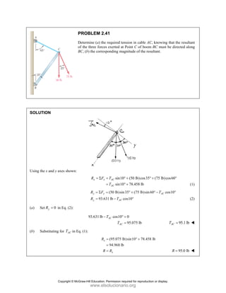 SOLUT
Using th
(a) Se
(b) Su
TION
he x and y axes
et 0
y
R = in E
ubstituting for
PRO
Dete
of th
BC,
s shown:
Eq. (2):
r AC
T in Eq. (1
OBLEM 2.4
ermine (a) the
he three forces
(b) the corresp
x x
R F
= Σ
93.6
y y
y
R F
R
= Σ
=
93.631 lb −
1):
x
R
R
41
e required tens
s exerted at P
ponding magn
sin10
sin10
AC
AC
T
T
= ° +
= ° +
(50 lb)sin3
31 lb co
AC
T
=
−
cos10
AC
AC
T
T
° =
=
(95.075 lb)
94.968 lb
x
R
=
=
=
sion in cable A
Point C of boo
nitude of the r
(50 lb)cos35
78.458 lb
+
+
5 (75 lb)sin
s10
° +
°
0
95.075 lb
sin10 78.45
° +
AC, knowing t
om BC must b
esultant.
5 (75 lb)co
° +
n60 co
AC
T
° −
58 lb
that the result
be directed alo
os60°
s10°
95.1 lb
AC
T =
95.0 lb
R =
tant
ong
(1)
(2)
Copyright © McGraw-Hill Education. Permission required for reproduction or display.
www.elsolucionario.org
 
