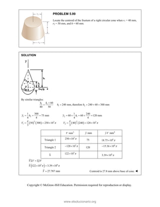 Copyright © McGraw-Hill Education. Permission required for reproduction or display.
PROBLEM 5.99
Locate the centroid of the frustum of a right circular cone when r1 = 40 mm,
r2 = 50 mm, and h = 60 mm.
SOLUTION
By similar triangles:
1 1
1 2
60
240 mm, therefore 240 60 300 mm
40 50
h h
h h

    
       
1 2 2 1
2 2
3 3
1 2
1 300 1 240
75 mm 60 60 120 mm
4 4 4 4
50 300 250 10 40 240 128 10
3 3
y h y h
V V
 
 
       
     
3
mm
V mm
y 4
mm
yV
Triangle 1
3
250 10 
 75 6
18.75 10 

Triangle 2
3
128 10 
  120
6
15.36 10 
 

3
122 10 
 6
3.39 10 

 
3 6
122 10 3.39 10
Y V yV
Y  
  
  
27.787 mm
Y  Centroid is 27.8 mm above base of cone. 
www.elsolucionario.org
 