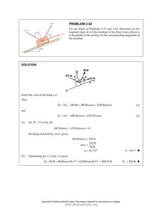 SOLUT
Select th
Then
and
(a) Se
D
(b) Su
TION
he x axis to be
et 0
y
R = in E
Dividing each t
ubstituting for
R
e along a a′.
x
R
y
R
Eq. (2).
(80 lb
term by cosα
r α in Eq. (1)
60 lb (80
x
R = +
PRO
For th
requir
to be p
the res
(60 l
x
F
= Σ =
(80 l
y
F
= Σ =
b)sin (120
α −
gives:
(80
) gives:
0 lb)cos56.31°
OBLEM 2.42
he block of P
ed value of α
parallel to the
sultant.
lb) (80 lb)co
+
lb)sin (120
α −
lb)cos 0
α =
0 lb)tan 12
12
tan
8
56
α
α
α
=
=
=
(120lb)sin
° +
2
Problems 2.37
α if the resultan
incline, (b) th
os (120 lb)
α +
0 lb)cosα
20 lb
20 lb
80 lb
6.310°
n56.31 204.
° =
7 and 2.38, de
nt of the three
he correspondi
sinα
.22 lb
etermine (a)
e forces shown
ing magnitude
56.3
α = °
204 lb
x
R =
the
n is
e of
(1)
(2)
Copyright © McGraw-Hill Education. Permission required for reproduction or display.
www.elsolucionario.org
 