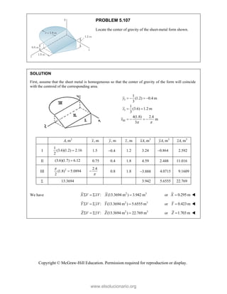 Copyright © McGraw-Hill Education. Permission required for reproduction or display.
PROBLEM 5.107
Locate the center of gravity of the sheet-metal form shown.
SOLUTION
First, assume that the sheet metal is homogeneous so that the center of gravity of the form will coincide
with the centroid of the corresponding area.
I
I
III
1
(1.2) 0.4 m
3
1
(3.6) 1.2 m
3
4(1.8) 2.4
m
3
y
z
x
 
   
 
   
2
, m
A , m
x , m
y , m
z 3
, m
xA 3
, m
yA 3
, m
zA
I
1
(3.6)(1.2) 2.16
2
 1.5 0.4 1.2 3.24 0.864
 2.592
II (3.6)(1.7) 6.12
 0.75 0.4 1.8 4.59 2.448 11.016
III
2
(1.8) 5.0894
2


2.4

 0.8 1.8 3.888 4.0715 9.1609
 13.3694 3.942 5.6555 22.769
We have 2 3
: (13.3694 m ) 3.942 m
X V xV X
    or 0.295 m
X  
2 3
: (13.3694 m ) 5.6555 m
Y V yV Y
    or 0.423 m
Y  
2 3
: (13.3694 m ) 22.769 m
Z V zV Z
    or 1.703 m
Z  
www.elsolucionario.org
 