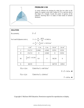 Copyright © McGraw-Hill Education. Permission required for reproduction or display.
PROBLEM 5.108
A corner reflector for tracking by radar has two sides in the
shape of a quarter circle with a radius of 15 in. and one side in
the shape of a triangle. Locate the center of gravity of the
reflector, knowing that it is made of sheet metal of uniform
thickness.
SOLUTION
By symmetry, X Z

For I and II (Quarter-circle ),
2 2 2
4 4(15)
6.3662 in.
3 3
(15) 1.76715 in
4 4
r
x y
A r
 
 
   
  
2
, in
A , in.
x , in.
x 3
, in
xA 3
, in
yA
I 176.715 6.3662 6.3662 1125.0 1125.0
II 176.715 0 6.3662 0 1125.0
III
 2
1
15 112.50
2

5.0 0 562.50 0
 465.93 1687.50 2250.0
:
X A xA
   2 3
(465.93in ) 1687.50 in
X 
3.62 in.
X Z
  
:
Y A yA
   2 3
(465.93in ) 2250.0 in
Y 
4.83in.
Y  
www.elsolucionario.org
 