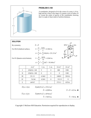 Copyright © McGraw-Hill Education. Permission required for reproduction or display.
PROBLEM 5.109
A wastebasket, designed to fit in the corner of a room, is 16 in.
high and has a base in the shape of a quarter circle of radius 10
in. Locate the center of gravity of the wastebasket, knowing
that it is made of sheet metal of uniform thickness.
SOLUTION
By symmetry, X Z

For III (Cylindrical surface),
2
2 2(10)
6.3662 in.
(10)(16) 251.33 in
2 2
r
x
A rh
 
 
  
  
For IV (Quarter-circle bottom),
2 2 2
4 4(10)
4.2441in.
3 3
(10) 78.540 in
4 4
r
x
A r
 
 
  
  
2
, in
A , in.
x , in.
x 3
, in
xA 3
, in
yA
I (10)(16) 160
 5 8 800 1280
II (10)(16) 160
 0 8 0 1280
III 251.33 6.3662 8 1600.0 2010.6
IV 78.540 4.2441 0 333.33 0
 649.87 2733.3 4570.6
:
X A xA
   2 3
(649.87 in ) 2733.3in
X 
4.2059 in.
X  4.21in.
X Z
  
:
Y A yA
   2 3
(649.87 in ) 4570.6 in
Y 
7.0331in.
Y  7.03in.
Y  
www.elsolucionario.org
 