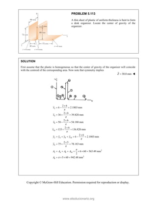 Copyright © McGraw-Hill Education. Permission required for reproduction or display.
PROBLEM 5.113
A thin sheet of plastic of uniform thickness is bent to form
a desk organizer. Locate the center of gravity of the
organizer.
SOLUTION
First assume that the plastic is homogeneous so that the center of gravity of the organizer will coincide
with the centroid of the corresponding area. Now note that symmetry implies
30.0 mm
Z  
2
4
8
10
2 4 8 10
6
2
2 4 8 10
2
6
2 6
6 2.1803 mm
2 6
36 39.820 mm
2 6
58 54.180 mm
2 6
133 136.820 mm
2 6
6 2.1803 mm
2 5
75 78.183 mm
6 60 565.49 mm
2
5 60 942.48 mm
x
x
x
x
y y y y
y
A A A A
A









  

  

  

  

     

  
      
   
www.elsolucionario.org
 