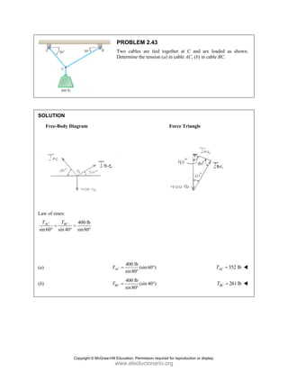 PROBLEM 2.43
Two cables are tied together at C and are loaded as shown.
Determine the tension (a) in cable AC, (b) in cable BC.
SOLUTION
Free-Body Diagram Force Triangle
Law of sines:
400 lb
sin60 sin 40 sin80
AC BC
T T
= =
° ° °
(a)
400 lb
(sin60 )
sin80
AC
T = °
°
352 lb
AC
T =
(b)
400 lb
(sin 40 )
sin80
BC
T = °
°
261 lb
BC
T =
Copyright © McGraw-Hill Education. Permission required for reproduction or display.
www.elsolucionario.org
 