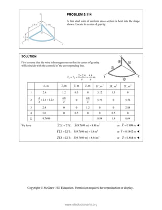 Copyright © McGraw-Hill Education. Permission required for reproduction or display.
PROBLEM 5.114
A thin steel wire of uniform cross section is bent into the shape
shown. Locate its center of gravity.
SOLUTION
First assume that the wire is homogeneous so that its center of gravity
will coincide with the centroid of the corresponding line.
2 2
2 2.4 4.8
m
x z
 

  
, m
L , m
x , m
y , m
z 2
, m
xL 2
, m
yL 2
, m
zL
1 2.6 1.2 0.5 0 3.12 1.3 0
2 2.4 1.2
2


 
4.8

0
4.8

5.76 0 5.76
3 2.4 0 0 1.2 0 0 2.88
4 1.0 0 0.5 0 0 0.5 0
 9.7699 8.88 1.8 8.64
We have 2
: (9.7699 m) 8.88 m
   
X L x L X or 0.909 m

X 
2
: (9.7699 m) 1.8 m
   
Y L yL Y or 0.1842 m

Y 
2
: (9.7699 m) 8.64 m
   
Z L z L Z or 0.884 m

Z 
www.elsolucionario.org
 