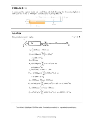 Copyright © McGraw-Hill Education. Permission required for reproduction or display.
PROBLEM 5.118
A scratch awl has a plastic handle and a steel blade and shank. Knowing that the density of plastic is
1030 kg/m3
and of steel is 3
7860 kg/m , locate the center of gravity of the awl.
SOLUTION
First, note that symmetry implies 0
Y Z
  
I
3 3
I
3
II
3 2
II
3
III
3 2
III
5
(12.5 mm) 7.8125 mm
8
2
(1030 kg/m ) (0.0125 m)
3
4.2133 10 kg
52.5 mm
(1030 kg/m ) (0.025 m) (0.08 m)
4
40.448 10 kg
92.5 mm 25 mm 67.5 mm
(1030 kg/m ) (0.0035 m) (0.
4
x
W
x
W
x
W





 
 
  
 
 

 
  
 
 
  
 
   
 
3
05 m)
0.49549 10 kg

  
IV
3 2 2 3
IV
V
3 2 3
V
182.5 mm 70 mm 112.5 mm
(7860 kg/m ) (0.0035 m) (0.14 m) 10.5871 10 kg
4
1
182.5 mm (10 mm) 185 mm
4
(7860 kg/m ) (0.00175 m) (0.01 m) 0.25207 10 kg
3
x
W
x
W




  
 
  
 
 
  
 
  
 
 
www.elsolucionario.org
 
